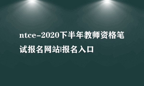 ntce-2020下半年教师资格笔试报名网站|报名入口