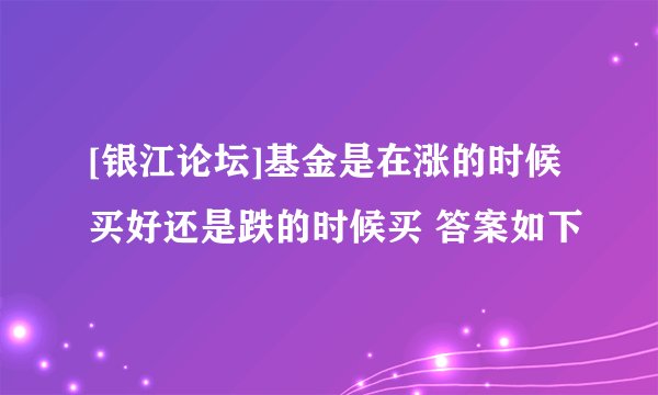 [银江论坛]基金是在涨的时候买好还是跌的时候买 答案如下