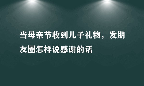 当母亲节收到儿子礼物，发朋友圈怎样说感谢的话