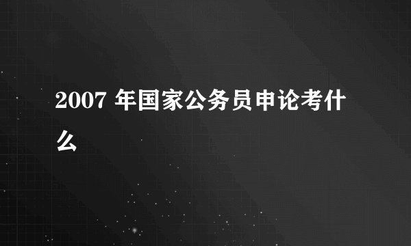2007 年国家公务员申论考什么