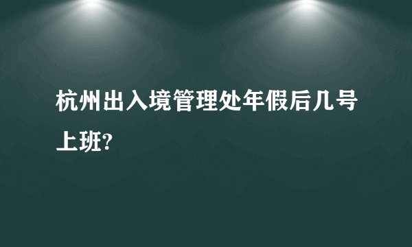 杭州出入境管理处年假后几号上班?