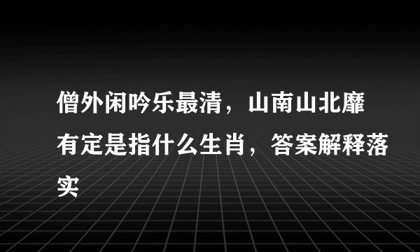 僧外闲吟乐最清，山南山北靡有定是指什么生肖，答案解释落实