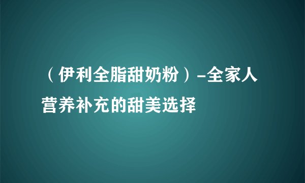 （伊利全脂甜奶粉）-全家人营养补充的甜美选择