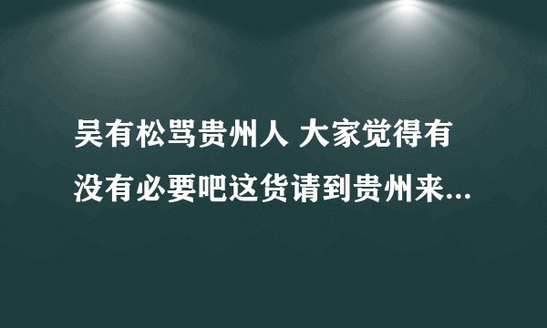 吴有松骂贵州人 大家觉得有没有必要吧这货请到贵州来好好招待下？？？