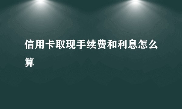 信用卡取现手续费和利息怎么算