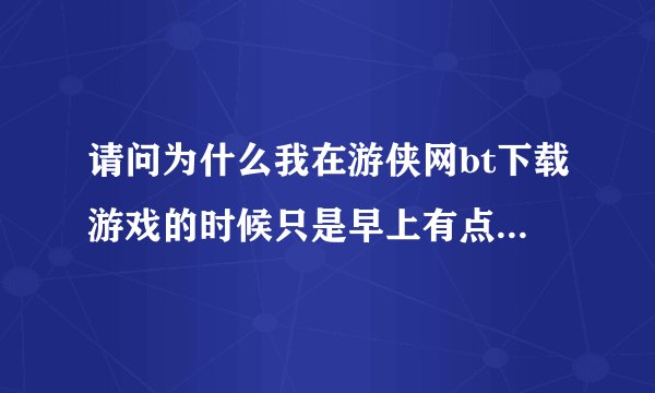 请问为什么我在游侠网bt下载游戏的时候只是早上有点速度,而且还是断断续续的,白天和晚上一点速度没有?