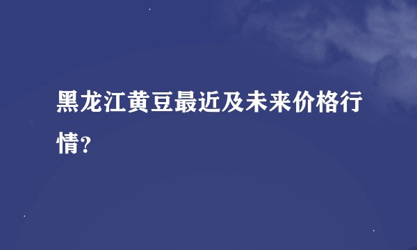黑龙江黄豆最近及未来价格行情?