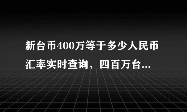 新台币400万等于多少人民币汇率实时查询，四百万台币折合人民币