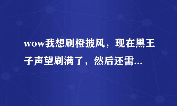 wow我想刷橙披风，现在黑王子声望刷满了，然后还需要做什么？
