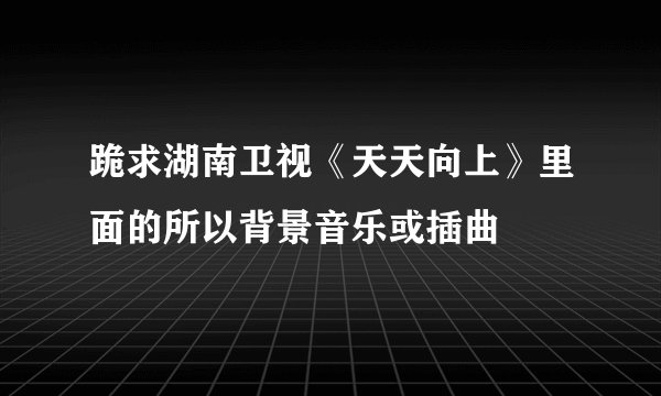 跪求湖南卫视《天天向上》里面的所以背景音乐或插曲