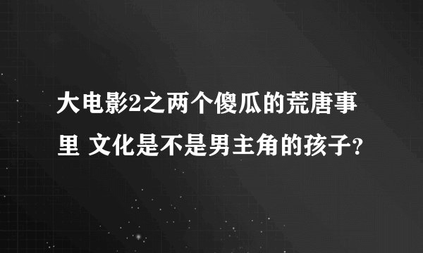 大电影2之两个傻瓜的荒唐事里 文化是不是男主角的孩子？