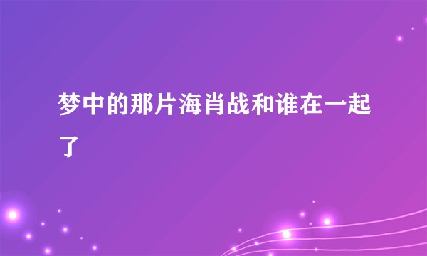 梦中的那片海肖战和谁在一起了