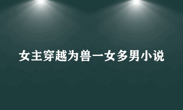 女主穿越为兽一女多男小说