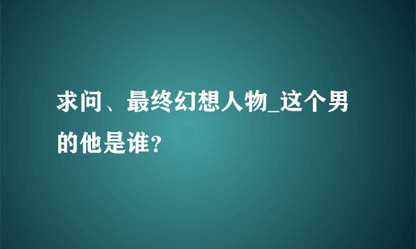求问、最终幻想人物_这个男的他是谁？