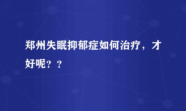郑州失眠抑郁症如何治疗，才好呢？？