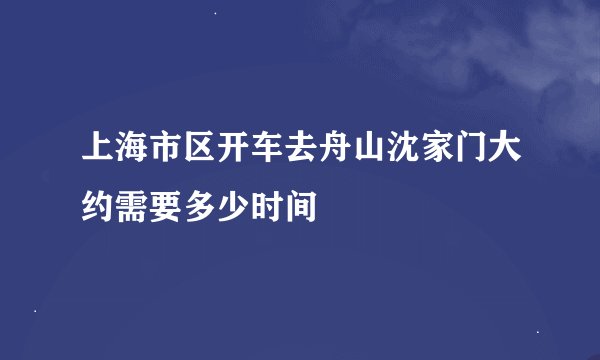 上海市区开车去舟山沈家门大约需要多少时间