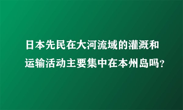 日本先民在大河流域的灌溉和运输活动主要集中在本州岛吗？