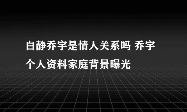 白静乔宇是情人关系吗 乔宇个人资料家庭背景曝光