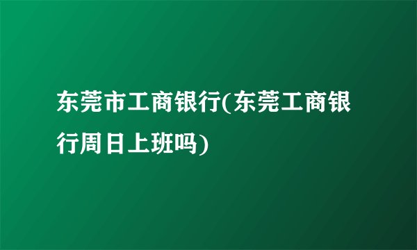 东莞市工商银行(东莞工商银行周日上班吗)