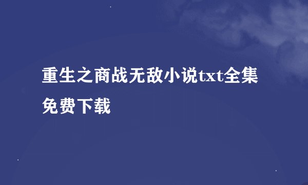 重生之商战无敌小说txt全集免费下载