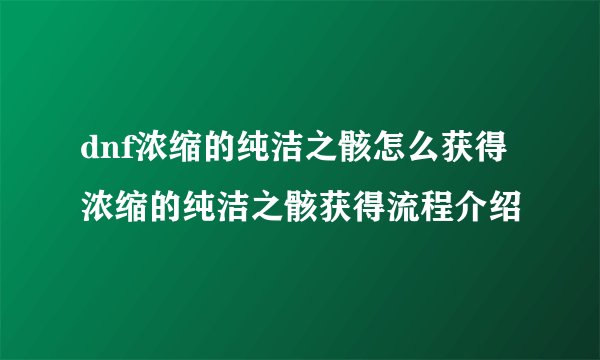 dnf浓缩的纯洁之骸怎么获得 浓缩的纯洁之骸获得流程介绍