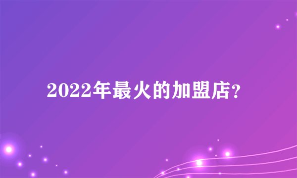 2022年最火的加盟店？
