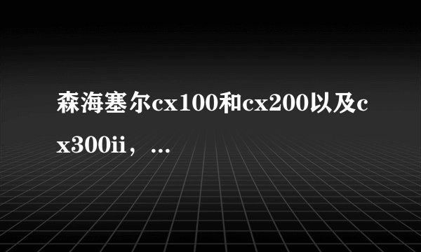 森海塞尔cx100和cx200以及cx300ii，哪个更好？使用过的都来说说吧。