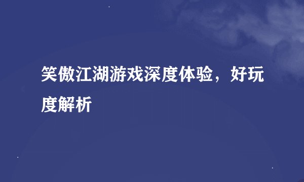 笑傲江湖游戏深度体验，好玩度解析