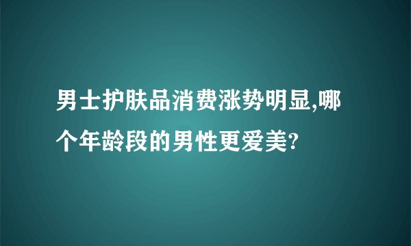 男士护肤品消费涨势明显,哪个年龄段的男性更爱美?