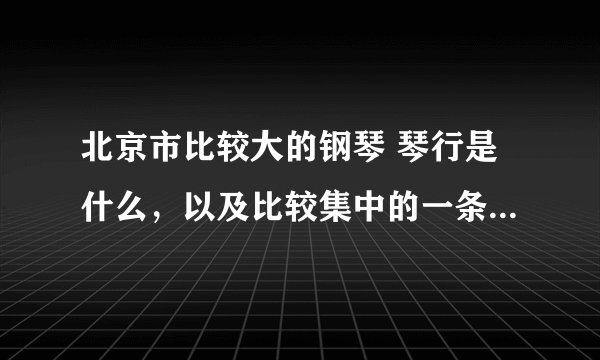 北京市比较大的钢琴 琴行是什么，以及比较集中的一条街，地址、网站，月详细越多越好