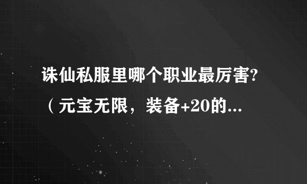 诛仙私服里哪个职业最厉害?（元宝无限，装备+20的情况）请详细解答下，最好自己玩过，谢谢！