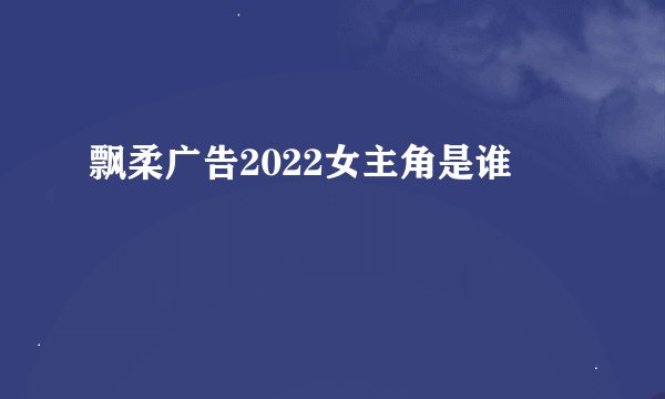 飘柔广告2022女主角是谁