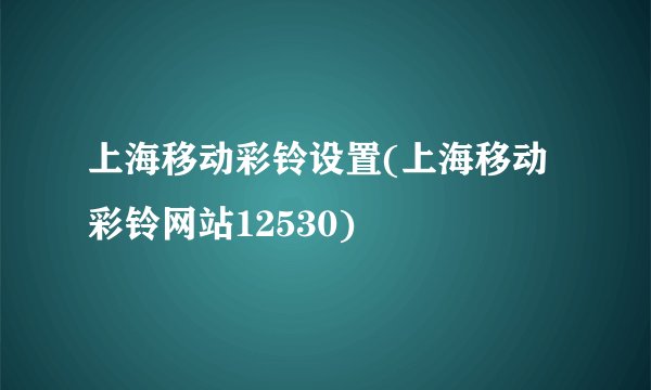 上海移动彩铃设置(上海移动彩铃网站12530)
