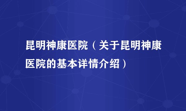 昆明神康医院（关于昆明神康医院的基本详情介绍）