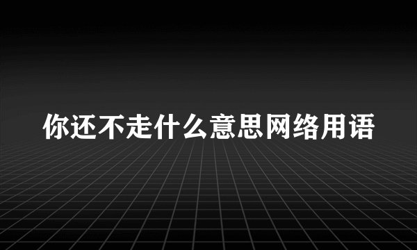 你还不走什么意思网络用语