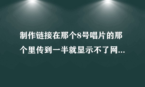 制作链接在那个8号唱片的那个里传到一半就显示不了网页是怎么回事啊