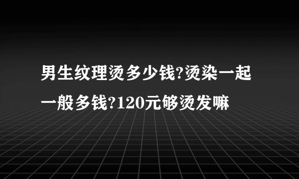 男生纹理烫多少钱?烫染一起一般多钱?120元够烫发嘛