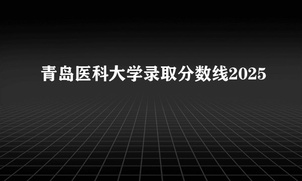 青岛医科大学录取分数线2025