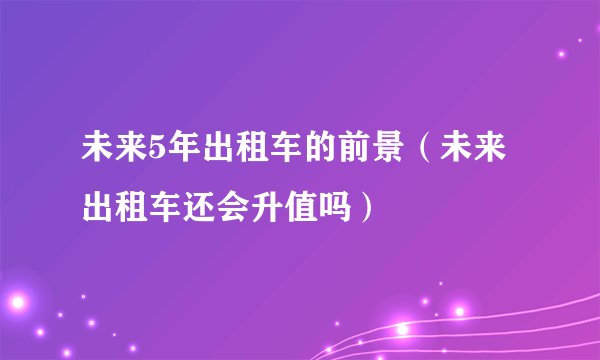 未来5年出租车的前景（未来出租车还会升值吗）
