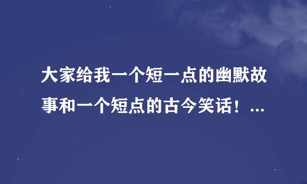 大家给我一个短一点的幽默故事和一个短点的古今笑话!!要快的!!