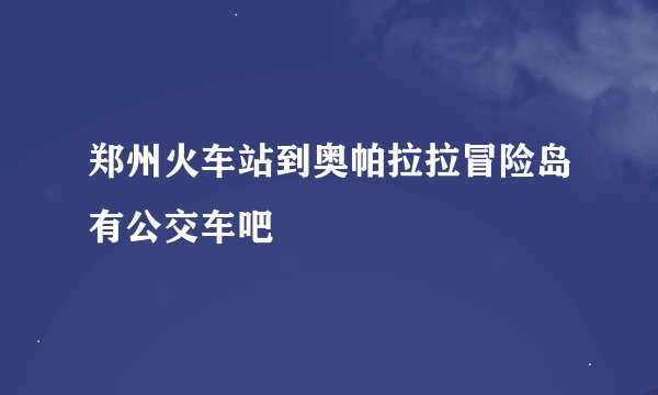 郑州火车站到奥帕拉拉冒险岛有公交车吧