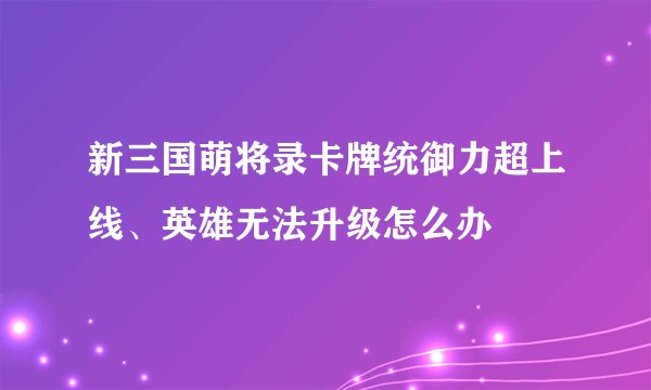 新三国萌将录卡牌统御力超上线、英雄无法升级怎么办