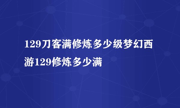 129刀客满修炼多少级梦幻西游129修炼多少满