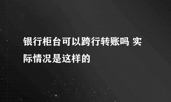 银行柜台可以跨行转账吗 实际情况是这样的