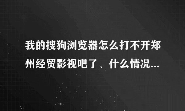 我的搜狗浏览器怎么打不开郑州经贸影视吧了、什么情况、望解决、谢谢