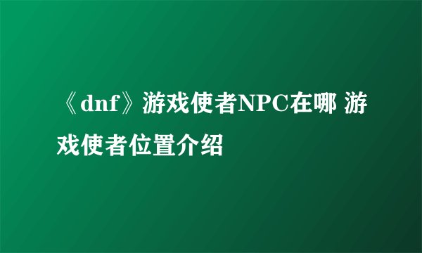 《dnf》游戏使者NPC在哪 游戏使者位置介绍