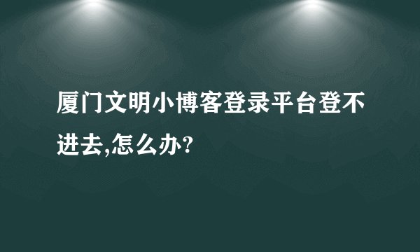 厦门文明小博客登录平台登不进去,怎么办?