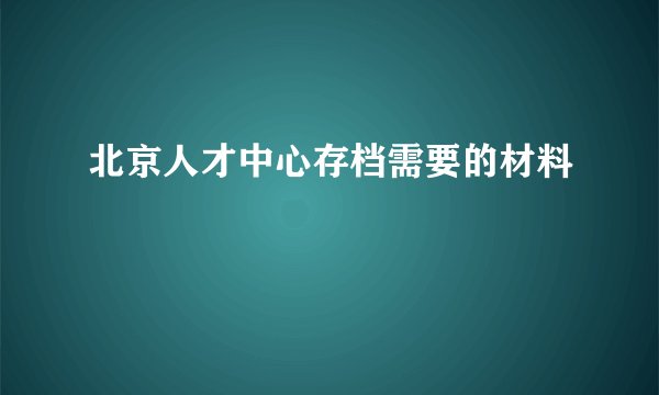 北京人才中心存档需要的材料