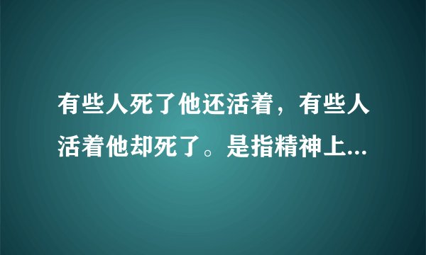 有些人死了他还活着,有些人活着他却死了。是指精神上的吗?还有我说的是不是原文?