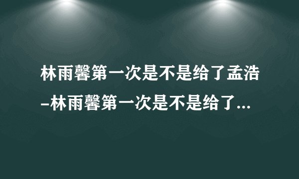 林雨馨第一次是不是给了孟浩-林雨馨第一次是不是给了孟浩,林雨馨,第一次,是不是,给,孟浩
